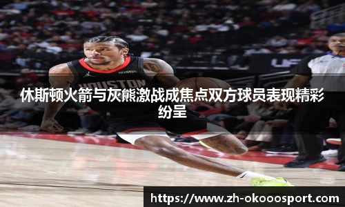 休斯顿火箭与灰熊激战成焦点双方球员表现精彩纷呈