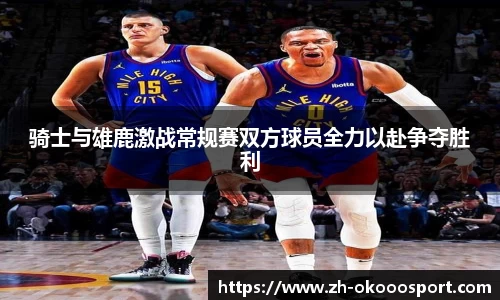 骑士与雄鹿激战常规赛双方球员全力以赴争夺胜利