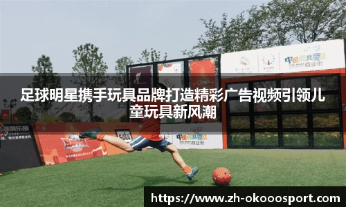 足球明星携手玩具品牌打造精彩广告视频引领儿童玩具新风潮