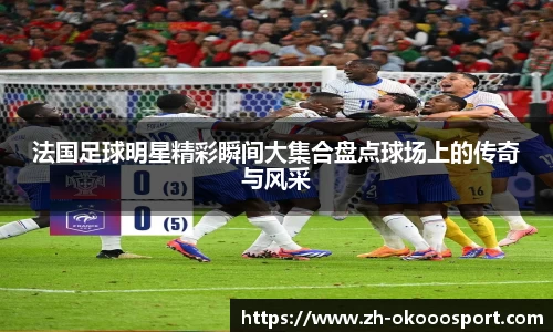法国足球明星精彩瞬间大集合盘点球场上的传奇与风采