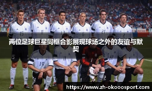 两位足球巨星同框合影展现球场之外的友谊与默契